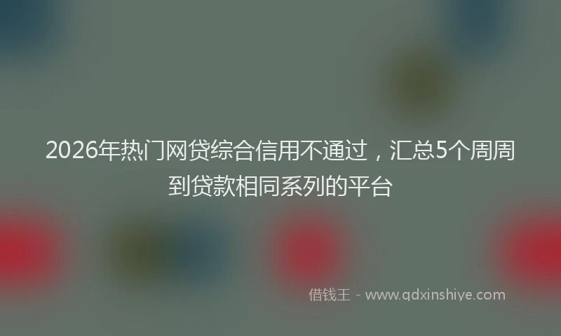 2026年热门网贷综合信用不通过，汇总5个周周到贷款相同系列的平台