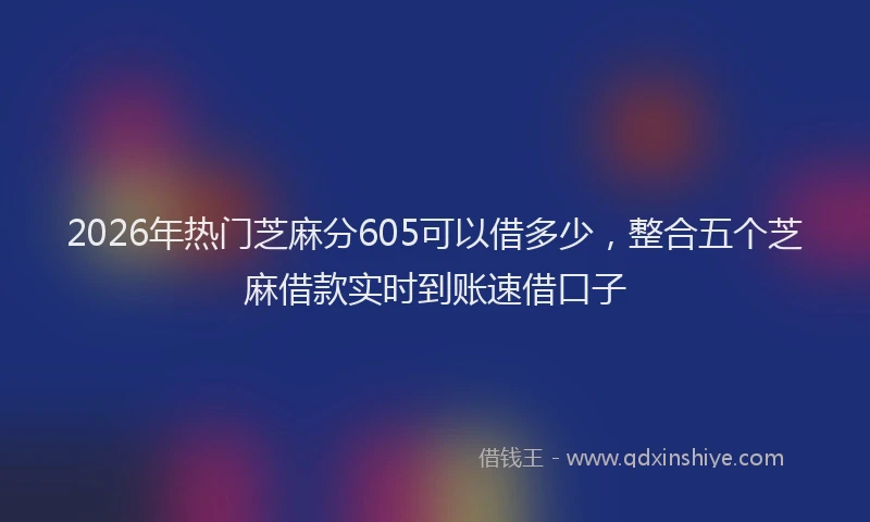 2026年热门芝麻分605可以借多少，整合五个芝麻借款实时到账速借口子