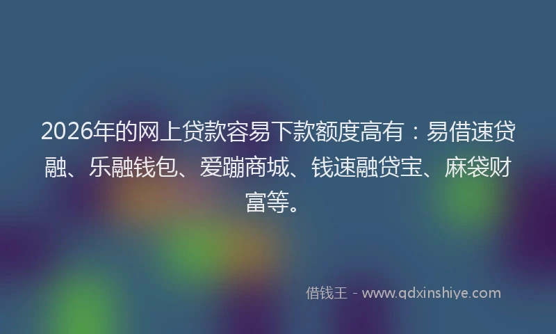 2026年的网上贷款容易下款额度高有：易借速贷融、乐融钱包、爱蹦商城、钱速融贷宝、麻袋财富等。