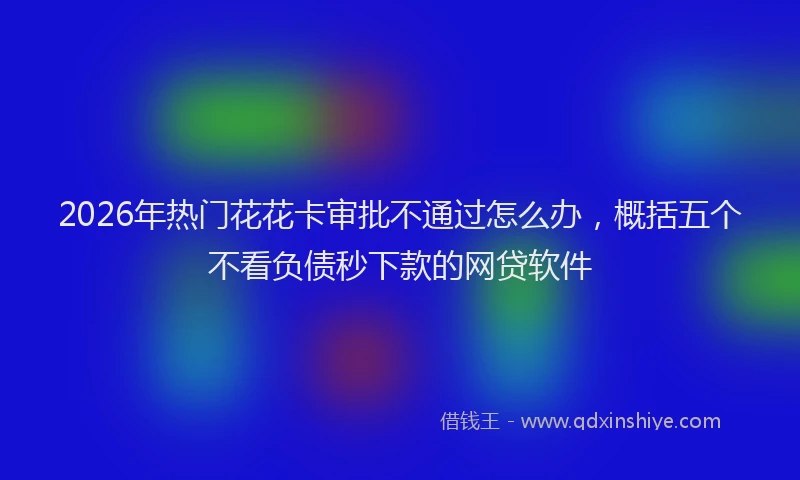 2026年热门花花卡审批不通过怎么办，概括五个不看负债秒下款的网贷软件