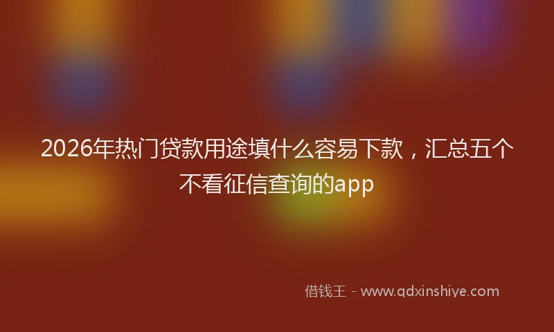 2026年热门贷款用途填什么容易下款，汇总五个不看征信查询的app