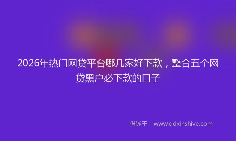 2026年热门网贷平台哪几家好下款，整合五个网贷黑户必下款的口子