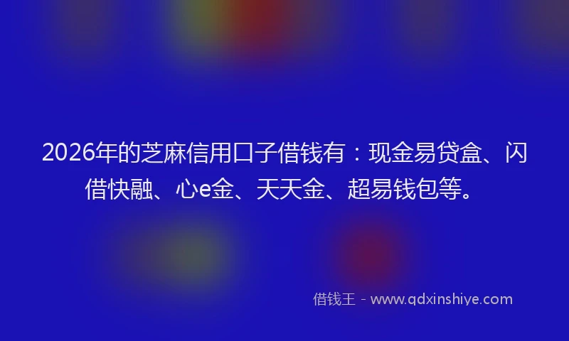 2026年的芝麻信用口子借钱有：现金易贷盒、闪借快融、心e金、天天金、超易钱包等。