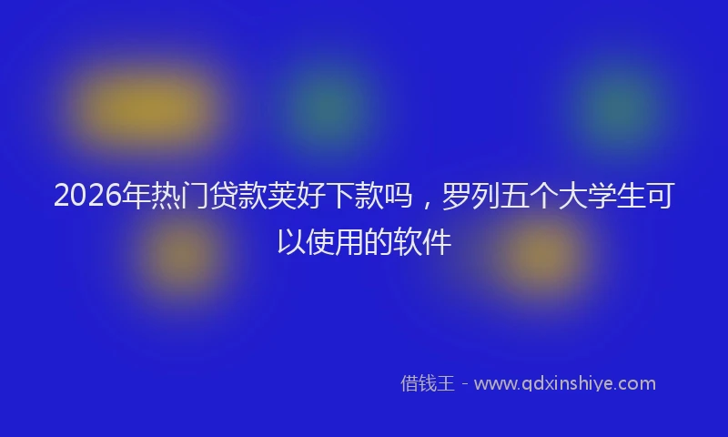 2026年热门贷款荚好下款吗，罗列五个大学生可以使用的软件