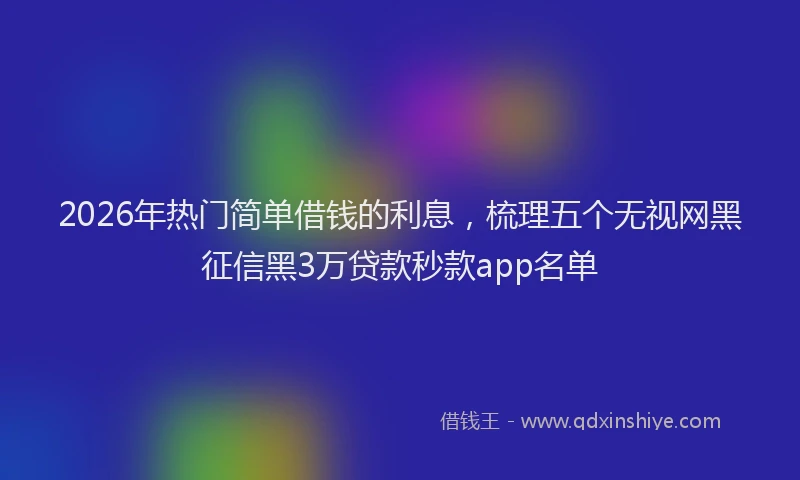 2026年热门简单借钱的利息，梳理五个无视网黑征信黑3万贷款秒款app名单