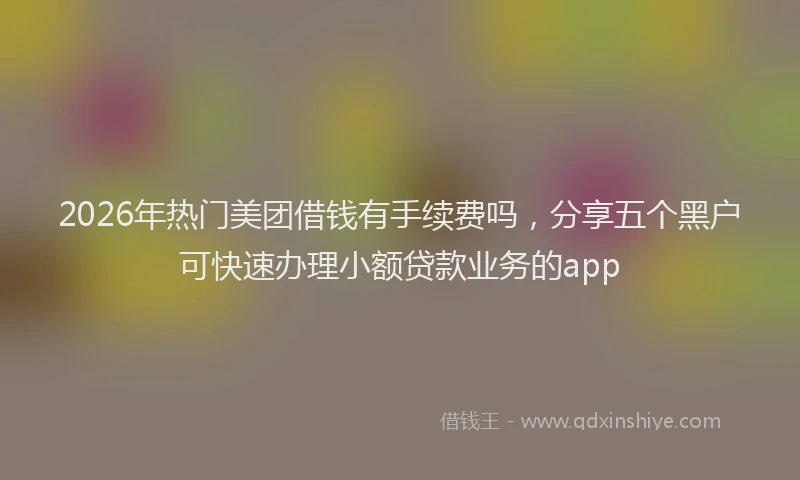 2026年热门美团借钱有手续费吗，分享五个黑户可快速办理小额贷款业务的app