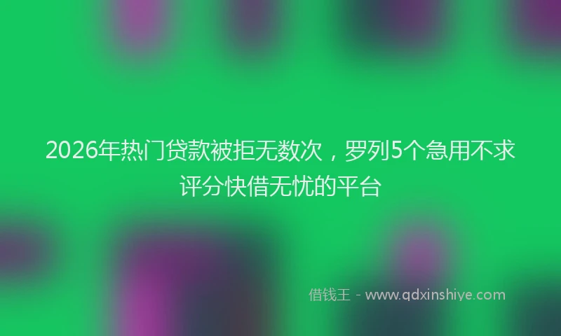2026年热门贷款被拒无数次，罗列5个急用不求评分快借无忧的平台
