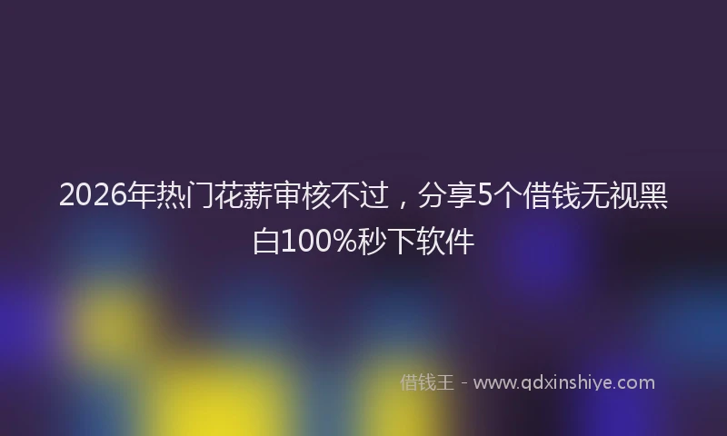 2026年热门花薪审核不过，分享5个借钱无视黑白100%秒下软件