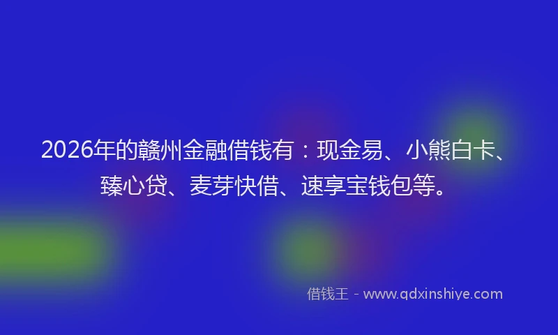 2026年的赣州金融借钱有：现金易、小熊白卡、臻心贷、麦芽快借、速享宝钱包等。
