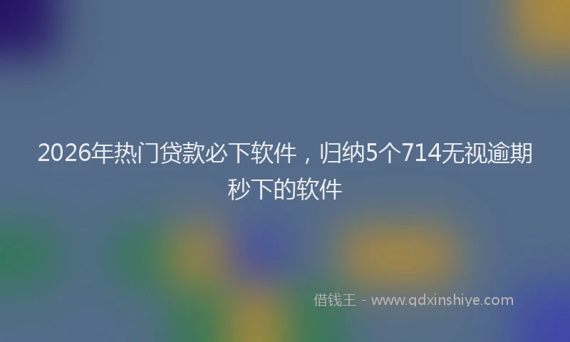 2026年热门贷款必下软件，归纳5个714无视逾期秒下的软件