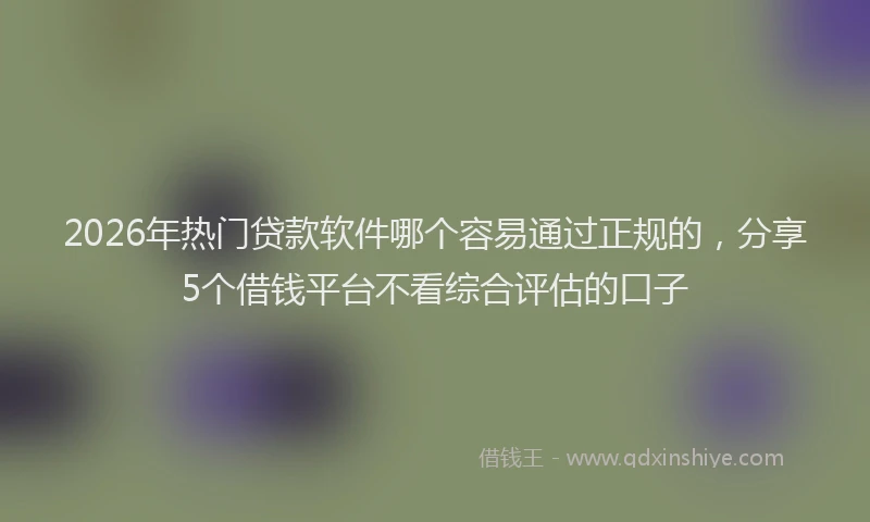 2026年热门贷款软件哪个容易通过正规的，分享5个借钱平台不看综合评估的口子