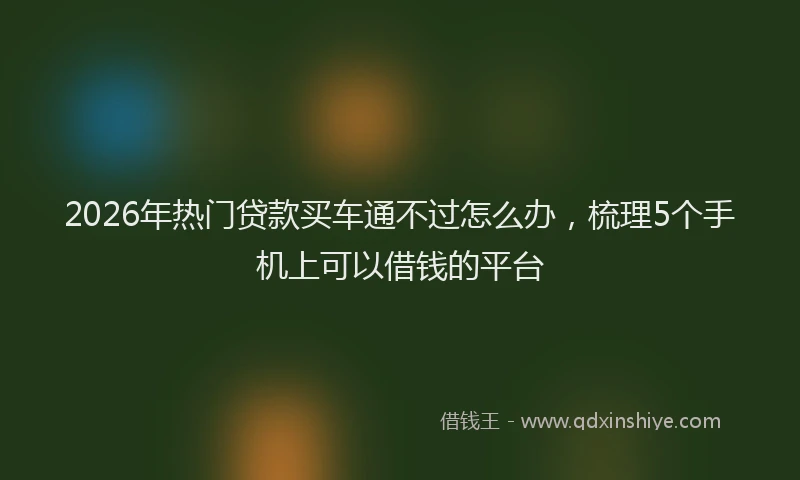 2026年热门贷款买车通不过怎么办，梳理5个手机上可以借钱的平台