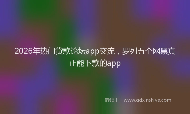 2026年热门贷款论坛app交流，罗列五个网黑真正能下款的app
