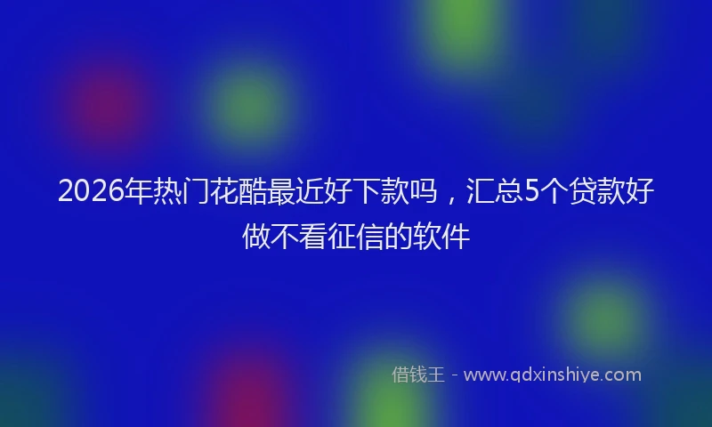 2026年热门花酷最近好下款吗，汇总5个贷款好做不看征信的软件