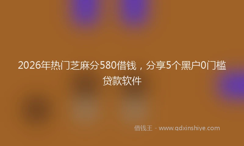 2026年热门芝麻分580借钱，分享5个黑户0门槛贷款软件