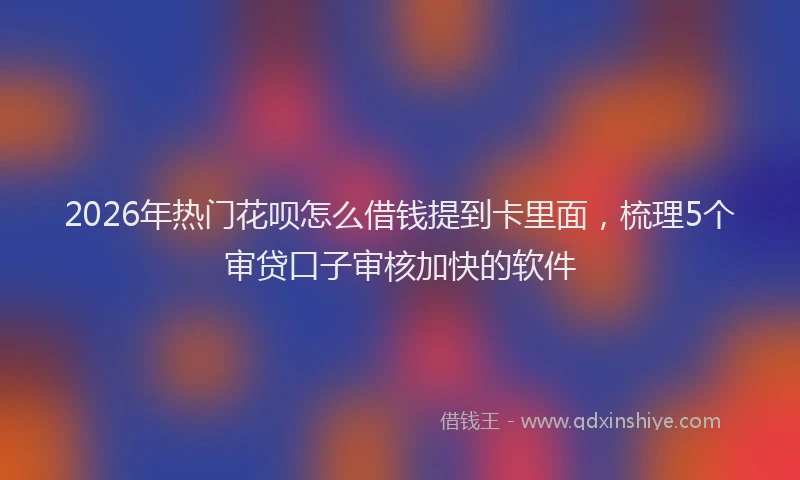 2026年热门花呗怎么借钱提到卡里面，梳理5个审贷口子审核加快的软件
