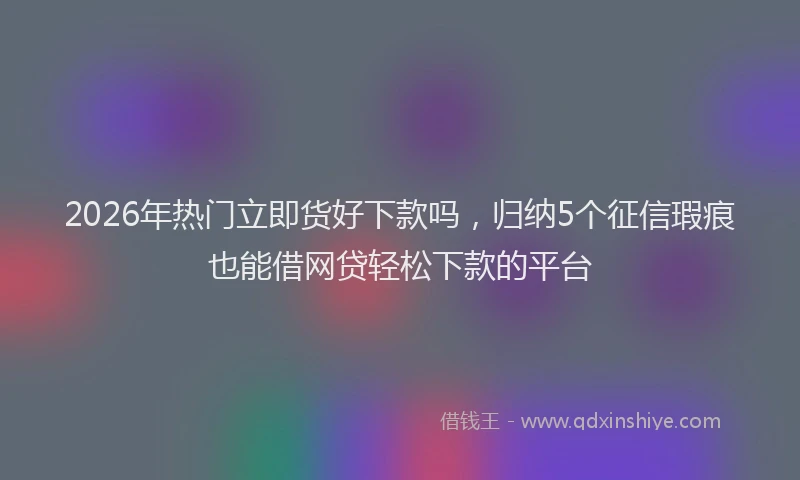 2026年热门立即货好下款吗，归纳5个征信瑕疵也能借网贷轻松下款的平台