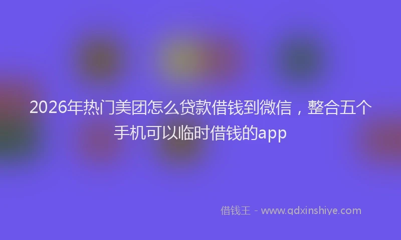 2026年热门美团怎么贷款借钱到微信，整合五个手机可以临时借钱的app