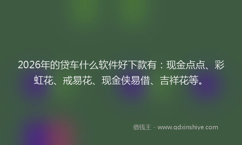 2026年的贷车什么软件好下款有：现金点点、彩虹花、戒易花、现金侠易借、吉祥花等。