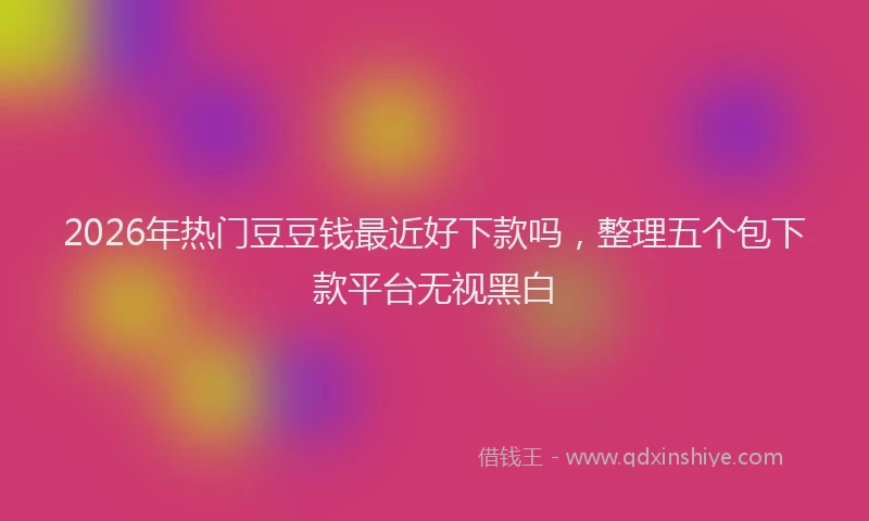 2026年热门豆豆钱最近好下款吗，整理五个包下款平台无视黑白
