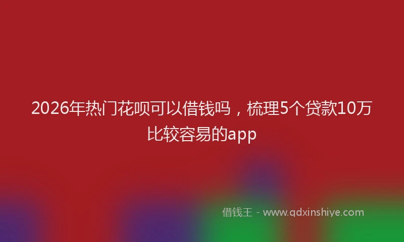2026年热门花呗可以借钱吗，梳理5个贷款10万比较容易的app