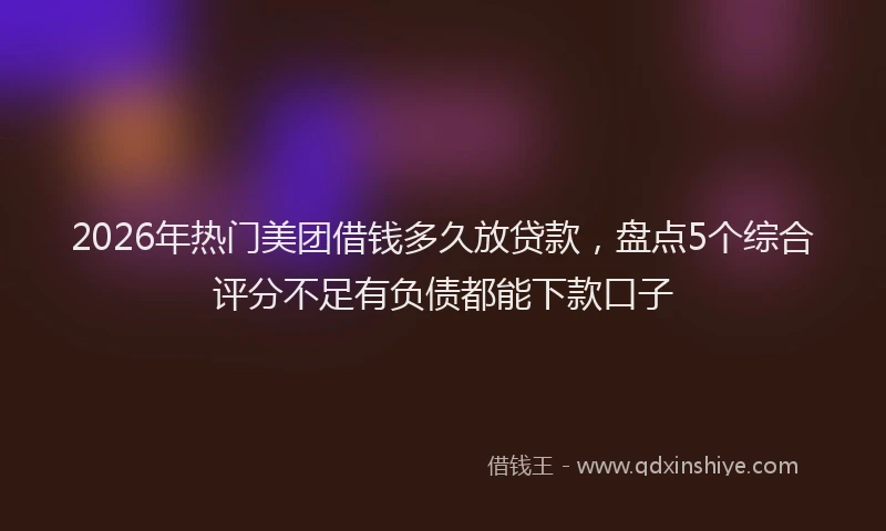 2026年热门美团借钱多久放贷款，盘点5个综合评分不足有负债都能下款口子