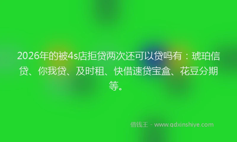 2026年的被4s店拒贷两次还可以贷吗有：琥珀信贷、你我贷、及时租、快借速贷宝盒、花豆分期等。