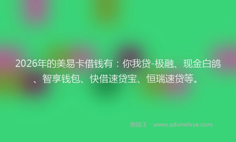 2026年的美易卡借钱有：你我贷-极融、现金白鸽、智享钱包、快借速贷宝、恒瑞速贷等。