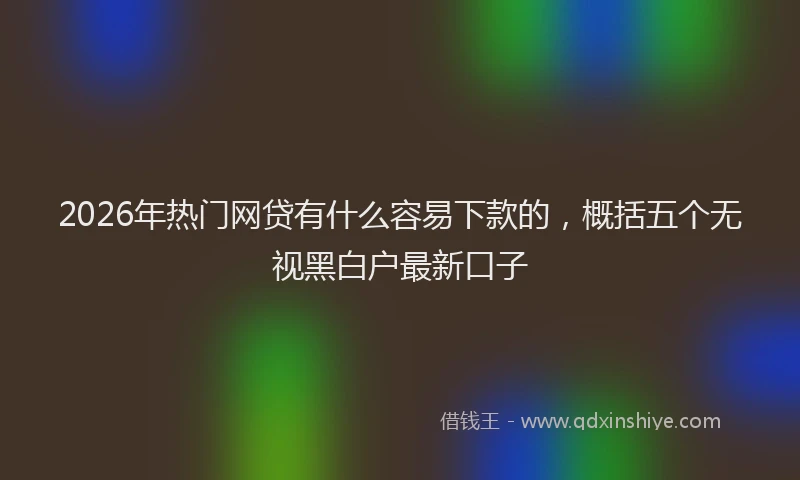 2026年热门网贷有什么容易下款的，概括五个无视黑白户最新口子