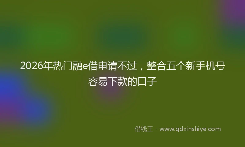 2026年热门融e借申请不过，整合五个新手机号容易下款的口子