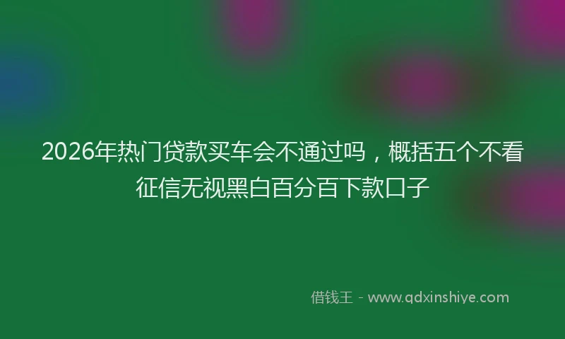 2026年热门贷款买车会不通过吗，概括五个不看征信无视黑白百分百下款口子