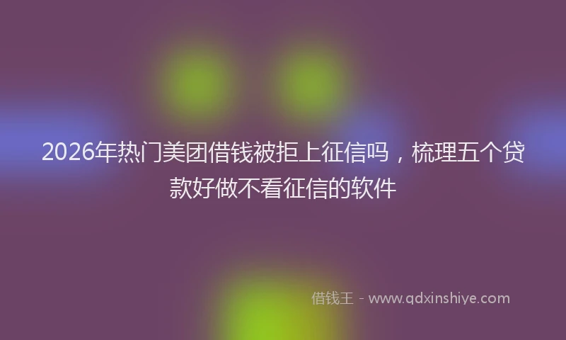 2026年热门美团借钱被拒上征信吗，梳理五个贷款好做不看征信的软件