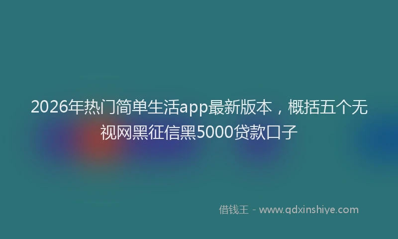 2026年热门简单生活app最新版本，概括五个无视网黑征信黑5000贷款口子