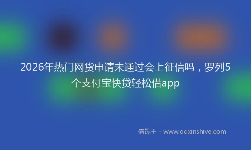 2026年热门网货申请未通过会上征信吗，罗列5个支付宝快贷轻松借app