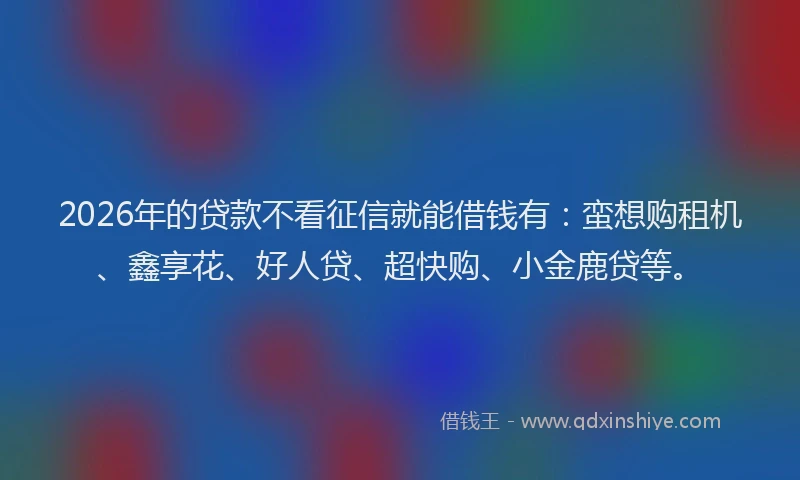 2026年的贷款不看征信就能借钱有：蛮想购租机、鑫享花、好人贷、超快购、小金鹿贷等。