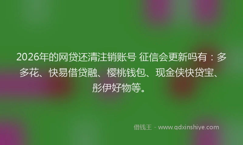 2026年的网贷还清注销账号 征信会更新吗有：多多花、快易借贷融、樱桃钱包、现金侠快贷宝、彤伊好物等。