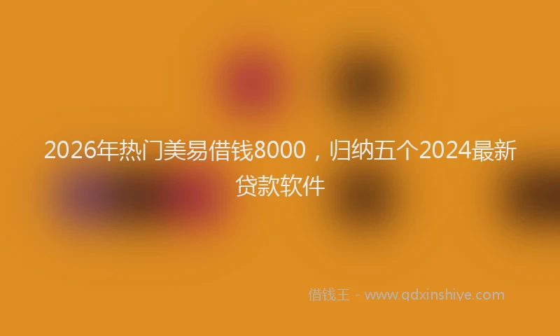 2026年热门美易借钱8000，归纳五个2024最新贷款软件