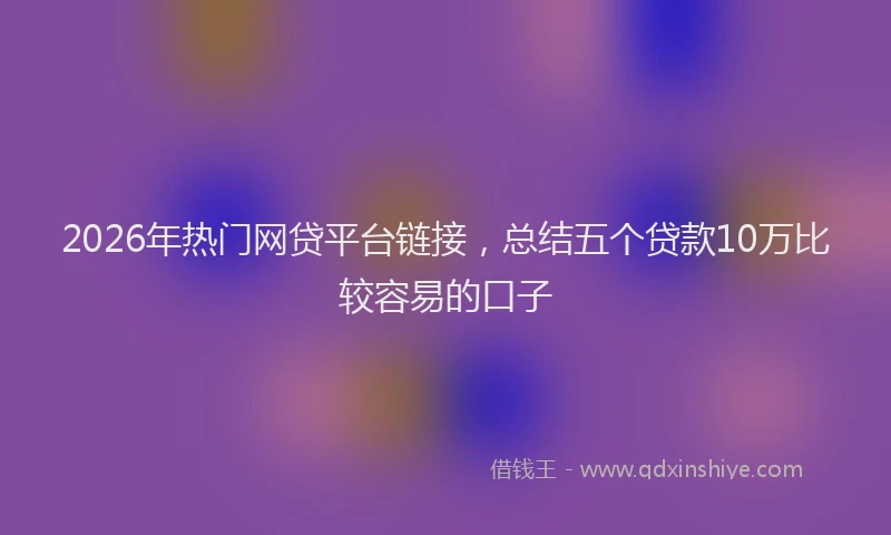 2026年热门网贷平台链接，总结五个贷款10万比较容易的口子