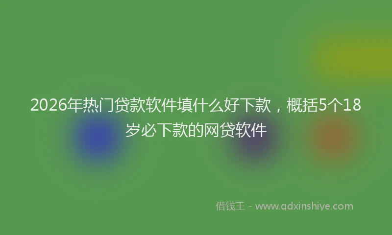 2026年热门贷款软件填什么好下款，概括5个18岁必下款的网贷软件