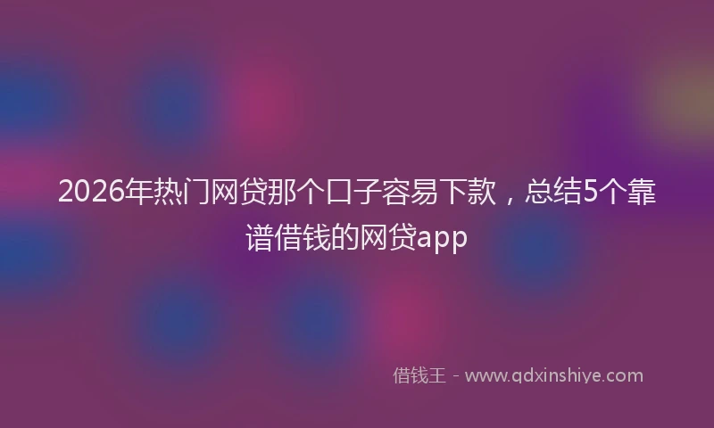 2026年热门网贷那个口子容易下款，总结5个靠谱借钱的网贷app
