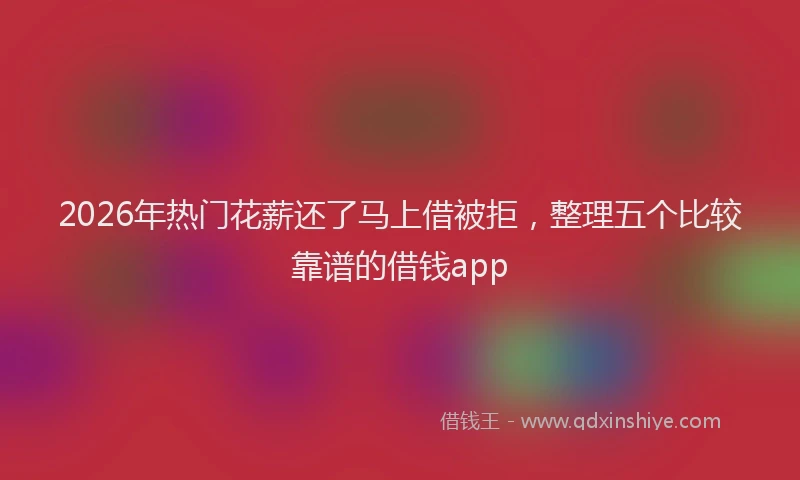 2026年热门花薪还了马上借被拒，整理五个比较靠谱的借钱app