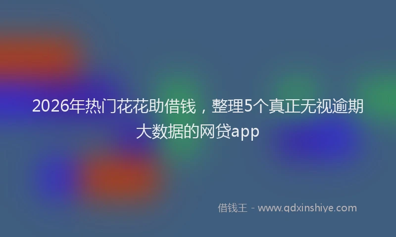2026年热门花花助借钱，整理5个真正无视逾期大数据的网贷app
