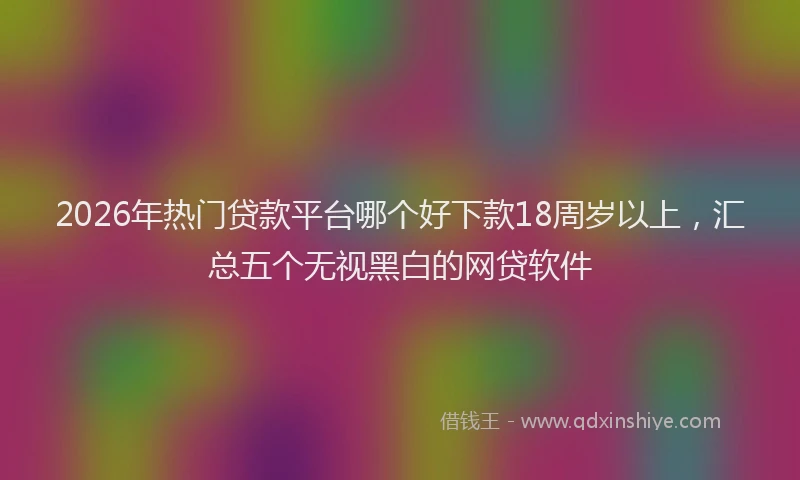 2026年热门贷款平台哪个好下款18周岁以上，汇总五个无视黑白的网贷软件