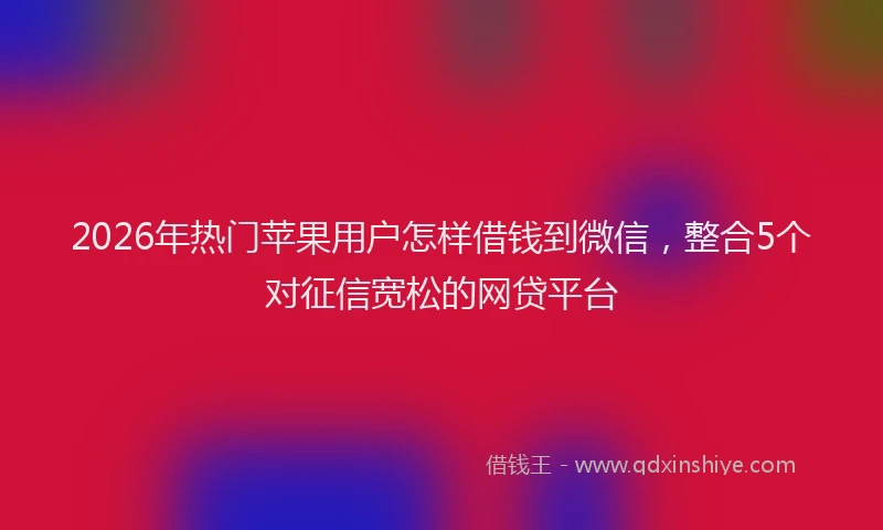 2026年热门苹果用户怎样借钱到微信,整合5个对征信宽松的网贷平台