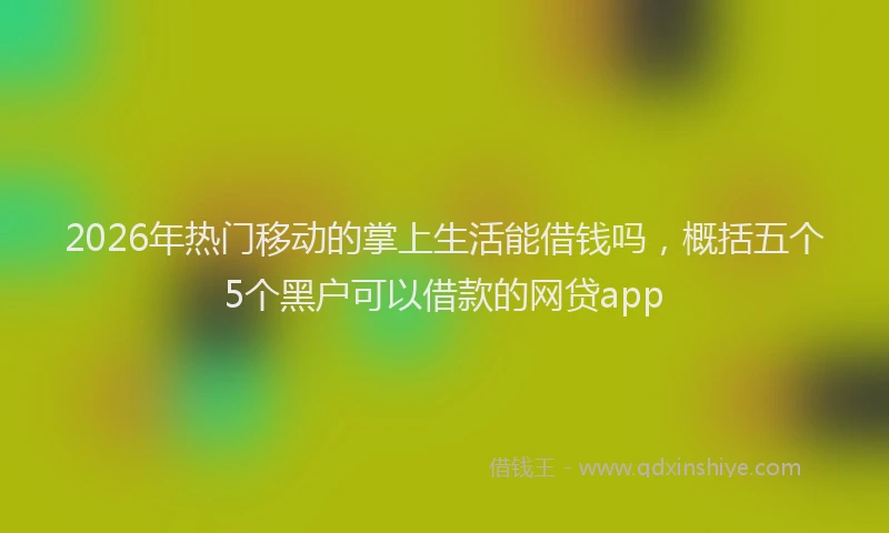 2026年热门移动的掌上生活能借钱吗，概括五个5个黑户可以借款的网贷app