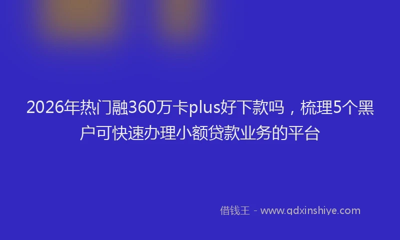 2026年热门融360万卡plus好下款吗，梳理5个黑户可快速办理小额贷款业务的平台