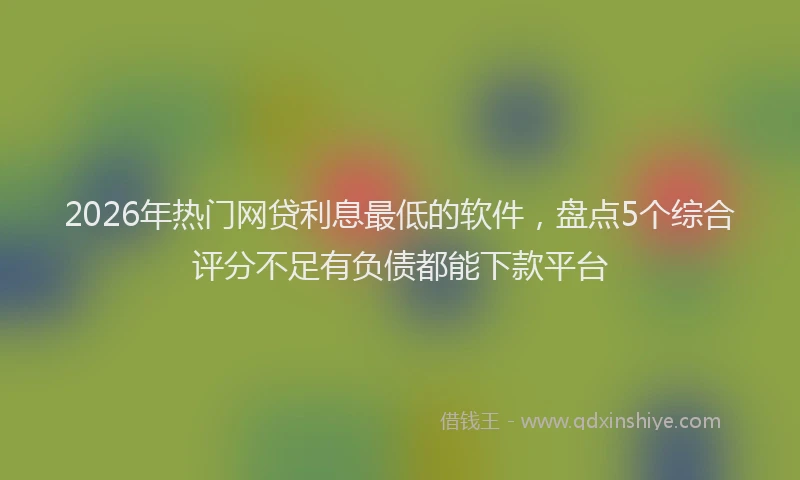 2026年热门网贷利息最低的软件，盘点5个综合评分不足有负债都能下款平台