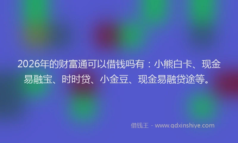 2026年的财富通可以借钱吗有：小熊白卡、现金易融宝、时时贷、小金豆、现金易融贷途等。