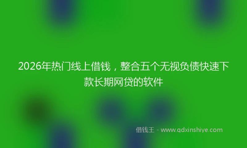 2026年热门线上借钱，整合五个无视负债快速下款长期网贷的软件
