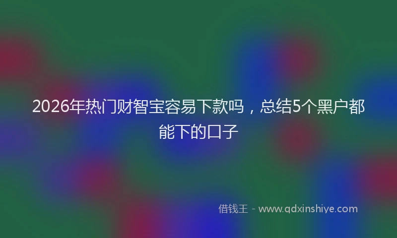 2026年热门财智宝容易下款吗，总结5个黑户都能下的口子